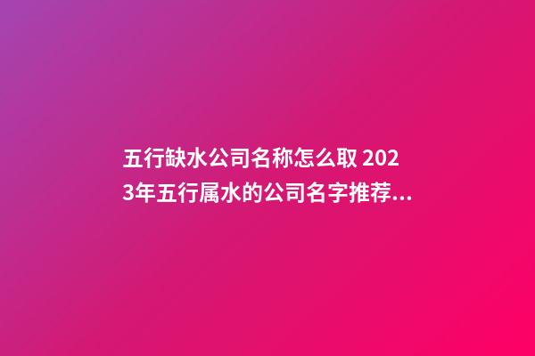 五行缺水公司名称怎么取 2023年五行属水的公司名字推荐-名学网